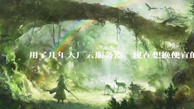 用了几年大厂云服务器，现在想换便宜的，有推荐的吗?
